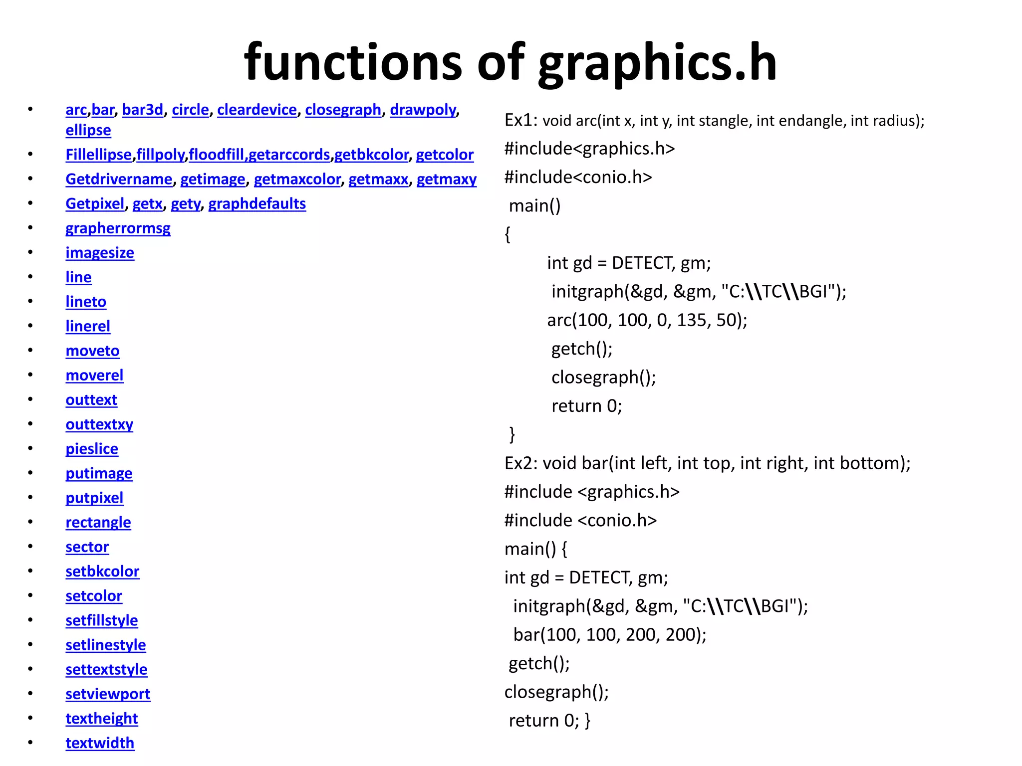 functions of graphics.h
• arc,bar, bar3d, circle, cleardevice, closegraph, drawpoly,
ellipse
• Fillellipse,fillpoly,floodfill,getarccords,getbkcolor, getcolor
• Getdrivername, getimage, getmaxcolor, getmaxx, getmaxy
• Getpixel, getx, gety, graphdefaults
• grapherrormsg
• imagesize
• line
• lineto
• linerel
• moveto
• moverel
• outtext
• outtextxy
• pieslice
• putimage
• putpixel
• rectangle
• sector
• setbkcolor
• setcolor
• setfillstyle
• setlinestyle
• settextstyle
• setviewport
• textheight
• textwidth
Ex1: void arc(int x, int y, int stangle, int endangle, int radius);
#include<graphics.h>
#include<conio.h>
main()
{
int gd = DETECT, gm;
initgraph(&gd, &gm, "C:TCBGI");
arc(100, 100, 0, 135, 50);
getch();
closegraph();
return 0;
}
Ex2: void bar(int left, int top, int right, int bottom);
#include <graphics.h>
#include <conio.h>
main() {
int gd = DETECT, gm;
initgraph(&gd, &gm, "C:TCBGI");
bar(100, 100, 200, 200);
getch();
closegraph();
return 0; }
 