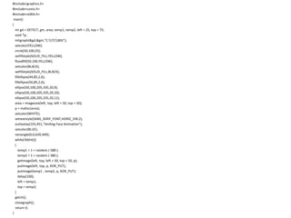 #include<graphics.h>
#include<conio.h>
#include<stdlib.h>
main()
{
int gd = DETECT, gm, area, temp1, temp2, left = 25, top = 75;
void *p;
initgraph(&gd,&gm,"C:TCBGI");
setcolor(YELLOW);
circle(50,100,25);
setfillstyle(SOLID_FILL,YELLOW);
floodfill(50,100,YELLOW);
setcolor(BLACK);
setfillstyle(SOLID_FILL,BLACK);
fillellipse(44,85,2,6);
fillellipse(56,85,2,6);
ellipse(50,100,205,335,20,9);
ellipse(50,100,205,335,20,10);
ellipse(50,100,205,335,20,11);
area = imagesize(left, top, left + 50, top + 50);
p = malloc(area);
setcolor(WHITE);
settextstyle(SANS_SERIF_FONT,HORIZ_DIR,2);
outtextxy(155,451,"Smiling Face Animation");
setcolor(BLUE);
rectangle(0,0,639,449);
while(!kbhit())
{
temp1 = 1 + random ( 588 );
temp2 = 1 + random ( 380 );
getimage(left, top, left + 50, top + 50, p);
putimage(left, top, p, XOR_PUT);
putimage(temp1 , temp2, p, XOR_PUT);
delay(100);
left = temp1;
top = temp2;
}
getch();
closegraph();
return 0;
}
 
