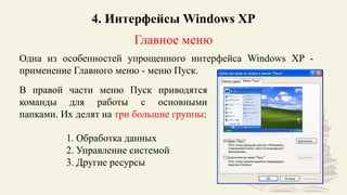 4. Интерфейсы Windows XP
Главное меню
Одна из особенностей упрощенного интерфейса Windows XP -
применение Главного меню - меню Пуск.
В правой части меню Пуск приводятся
команды для работы с основными
папками. Их делят на три большие группы:
1. Обработка данных
2. Управление системой
3. Другие ресурсы
 