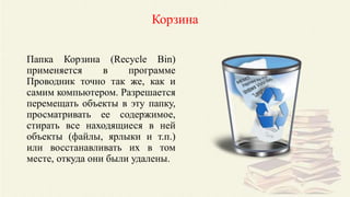 Корзина
Папка Корзина (Recycle Bin)
применяется в программе
Проводник точно так же, как и
самим компьютером. Разрешается
перемещать объекты в эту папку,
просматривать ее содержимое,
стирать все находящиеся в ней
объекты (файлы, ярлыки и т.п.)
или восстанавливать их в том
месте, откуда они были удалены.
 