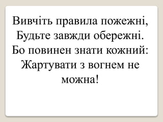 Вивчіть правила пожежні,
Будьте завжди обережні.
Бо повинен знати кожний:
Жартувати з вогнем не
можна!
 