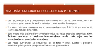 ANATOMÍA FUNCIONAL DE LA CIRCULACIÓN PULMONAR
 Las delgadas paredes y una pequeña cantidad de músculo liso que se encuentra en
las arterias pulmonares tienen importantes consecuencias fisiológicas.
 Los vasos pulmonares ofrecen mucho menos resistencia al flujo de sangre que los de
los vasos arteriales sistémicos.
 Son mucho más distensible y compresible que los vasos arteriales sistémicas. Estos
factores conducen a presiones intravasculares mucho más bajos que los
encontrados en las arterias sistémicas.
 Los vasos pulmonares se encuentran en el tórax y están sujetos a presiones
alveolares y intrapleural que pueden cambiar en gran medida.
 