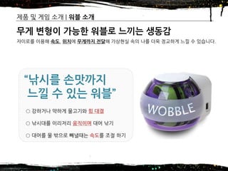 2016년 제14기 차세대 글로벌창업 무역스쿨(모국방문) – 7조
제품 및 게임 소개 | 워블 소개
8
무게 변형이 가능한 워블로 느끼는 생동감
자이로를 이용해 속도, 위치에 무게까지 전달해 가상현실 속의 나를 더욱 정교하게 느낄 수 있습니다.
“낚시를 손맛까지
느낄 수 있는 워블”
○ 강하거나 약하게 물고기와 힘 대결
○ 낚시대를 이리저리 움직이며 대어 낚기
○ 대어를 물 밖으로 빼낼때는 속도를 조절 하기
 