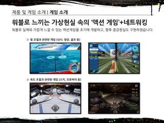 2016년 제14기 차세대 글로벌창업 무역스쿨(모국방문) – 7조
제품 및 게임 소개 | 게임 소개
9
워블로 느끼는 가상현실 속의 ‘액션 게임’+네트워킹
워블로 실제와 가깝게 느낄 수 있는 액션게임을 초기에 개발하고, 향후 증강현실도 구현하겠습니다.
▷ 속도 조절과 관련된 게임 (스키, 오토바이 등)
▷ 힘 조절과 관련된 게임 (낚시, 양궁, 골프 등)
 