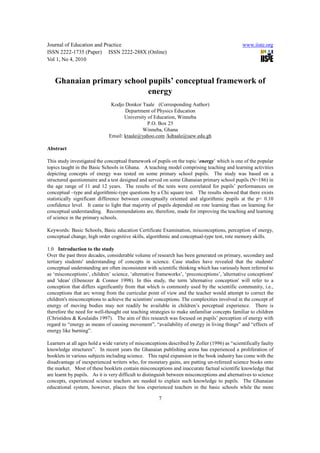 Journal of Education and Practice                                                              www.iiste.org
ISSN 2222-1735 (Paper) ISSN 2222-288X (Online)
Vol 1, No 4, 2010



   Ghanaian primary school pupils’ conceptual framework of
                           energy
                               Kodjo Donkor Taale (Corresponding Author)
                                     Department of Physics Education
                                     University of Education, Winneba
                                                P.O. Box 25
                                             Winneba, Ghana
                              Email: ktaale@yahoo.com /kdtaale@uew.edu.gh

Abstract

This study investigated the conceptual framework of pupils on the topic ‘energy’ which is one of the popular
topics taught in the Basic Schools in Ghana. A teaching model comprising teaching and learning activities
depicting concepts of energy was tested on some primary school pupils. The study was based on a
structured questionnaire and a test designed and served on some Ghanaian primary school pupils (N=186) in
the age range of 11 and 12 years. The results of the tests were correlated for pupils’ performances on
conceptual –type and algorithmic-type questions by a Chi square test. The results showed that there exists
statistically significant difference between conceptually oriented and algorithmic pupils at the p= 0.10
confidence level. It came to light that majority of pupils depended on rote learning than on learning for
conceptual understanding. Recommendations are, therefore, made for improving the teaching and learning
of science in the primary schools.

Keywords: Basic Schools, Basic education Certificate Examination, misconceptions, perception of energy,
conceptual change, high order cognitive skills, algorithmic and conceptual-type test, rote memory skills.

1.0 Introduction to the study
Over the past three decades, considerable volume of research has been generated on primary, secondary and
tertiary students' understanding of concepts in science. Case studies have revealed that the students'
conceptual understanding are often inconsistent with scientific thinking which has variously been referred to
as ‘misconceptions’, children’ science, ‘alternative frameworks’, ‘preconceptions’, 'alternative conceptions'
and 'ideas' (Ebenezer & Connor 1998). In this study, the term 'alternative conception' will refer to a
conception that differs significantly from that which is commonly used by the scientific community, i.e.,
conceptions that arc wrong from the curricular point of view and the teacher would attempt to correct the
children's misconceptions to achieve the scientists' conceptions. The complexities involved in the concept of
energy of moving bodies may not readily be available in children’s perceptual experience. There is
therefore the need for well-thought out teaching strategies to make unfamiliar concepts familiar to children
(Christidou & Koulaidis 1997). The aim of this research was focused on pupils’ perception of energy with
regard to “energy as means of causing movement”, “availability of energy in living things” and “effects of
energy like burning”.

Learners at all ages hold a wide variety of misconceptions described by Zoller (1996) as “scientifically faulty
knowledge structures”. In recent years the Ghanaian publishing arena has experienced a proliferation of
booklets in various subjects including science. This rapid expansion in the book industry has come with the
disadvantage of inexperienced writers who, for monetary gains, are putting un-refereed science books onto
the market. Most of these booklets contain misconceptions and inaccurate factual scientific knowledge that
are learnt by pupils. As it is very difficult to distinguish between misconceptions and alternatives to science
concepts, experienced science teachers are needed to explain such knowledge to pupils. The Ghanaian
educational system, however, places the less experienced teachers in the basic schools while the more

                                                      7
 