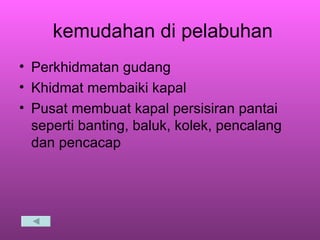 kemudahan di pelabuhan Perkhidmatan gudang  Khidmat membaiki kapal Pusat membuat kapal persisiran pantai seperti banting, baluk, kolek, pencalang dan pencacap 