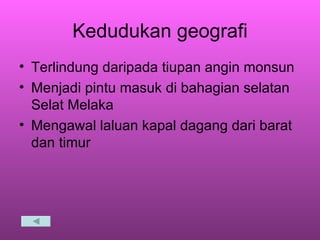 Kedudukan geografi Terlindung daripada tiupan angin monsun Menjadi pintu masuk di bahagian selatan Selat Melaka Mengawal laluan kapal dagang dari barat dan timur 