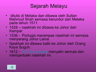 Sejarah Melayu ditulis di Melaka dan dibawa oleh Sultan Mahmud Shah semasa berundur dari Melaka pada tahun 1511 1528 – naskhah ini dibawa ke Johor dari Kampar 1536 -  Portugis merampas naskhah ini semasa menyerang Johor Lama. Naskhah ini dibawa balik ke Johor oleh Orang Kaya Suguh. 1612 -  Tun  Sri  Lanang   menyalin semula dan memperbaiki naskhah ini.  