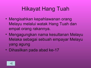 Hikayat Hang Tuah Mengisahkan kepahlawanan orang Melayu melalui watak Hang Tuah dan empat orang rakannya. Mengagungkan nama kesultanan Melayu Melaka sebagai sebuah empayar Melayu yang agung Dihasilkan pada abad ke-17 