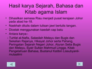 Hasil karya Sejarah, Bahasa dan Kitab agama Islam Dihasilkan semasa Riau menjadi pusat kerajaan Johor pada abad ke-18. Naskhah ditulis dalam tulisan jawi bertulis tangan. Dicetak menggunakan kaedah cap batu Antara karya:- - Tuhfat al-Nafis, Salasilah Melayu dan Bugis dan Sekelian Rajanya, Hikayat Johor serta Pahang, Peringatan Sejarah Negeri Johor, Aturan Setia Bugis dan Melayu, Syair Sultan Mahmud Lingga, Kitab Pengetahuan Bahasa, Bustanul Katibin Lissubyanil-mutaalimi 