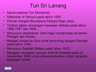 Tun Sri Lanang Nama sebenar Tun Muhamad Dilahirkan di Seluyut pada tahun 1565 Pernah menjadi Bendahara Paduka Raja Johor Terlibat dalam rancangan menawan Melaka pada tahun 1586,1587 dan 1606. Menyusun pertahanan Johor bagi menghadapi ancaman Portugis dan Acheh. Menjadi utusan ke Goa untuk berunding dengan Portugis pada tahun 1583. Menyusun Sejarah Melayu pada tahun 1612. Mengatur perjanjian dengan Admiral Matelief pada 23 September 1606 untuk mempertahankan Johor daripada serangan Acheh 