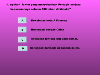 Apakah  faktor yang menyebabkan Portugis berjaya  kekuasaannya selama 130 tahun di Melaka? Kekebalan kota A Famosa Hubungan dengan China Angkatan tentera laut yang ramai. Sokongan daripada pedagang asing. A B C D 