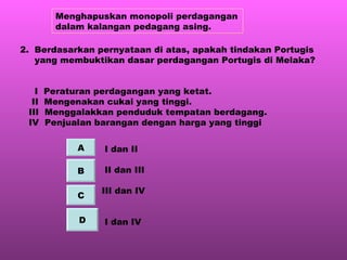 Menghapuskan monopoli perdagangan dalam kalangan pedagang asing. 2.  Berdasarkan pernyataan di atas, apakah tindakan Portugis  yang membuktikan dasar perdagangan Portugis di Melaka? I  Peraturan perdagangan yang ketat. II  Mengenakan cukai yang tinggi. III  Menggalakkan penduduk tempatan berdagang. IV  Penjualan barangan dengan harga yang tinggi I dan II II dan III III dan IV I dan IV A B C D 
