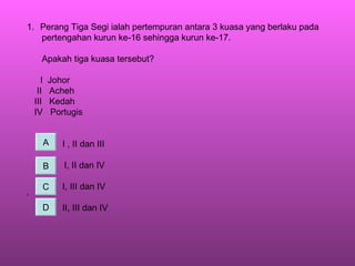 Perang Tiga Segi ialah pertempuran antara 3 kuasa yang berlaku pada pertengahan kurun ke-16 sehingga kurun ke-17. Apakah tiga kuasa tersebut? I  Johor II  Acheh III  Kedah IV  Portugis I , II dan III I, II dan IV I, III dan IV ‘ II, III dan IV A B C D 