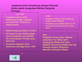 Jun 1551 Angkatan perang Johor bergabung dengan angkatan perang Perak, Pahang dan Japara(Jawa) Melaka dikepung selama 3 bulan. Serangan ke atas Melaka gagal kerana kekebalan kota Melaka dan persenjataan Portugis yang lebih baik. Serangan angkatan Johor berterusan sehingga tahun 1564 . 1608 Angkatan perang Johor bergabung dengan askar Belanda Pembesar yang terlibat ialah Tun Sri Lanang dan Laksamana Tun Abdul Jamil Angkatan Johor bergabung dengan Belanda dalam usaha menguasai Melaka daripada Portugis. 1641 Angkatan Perang Johor diketuai Laksamana Tun Abdul Jamil mengepung Melaka dari darat. Belanda menyerang Melaka dari laut Portugis berjaya dikalahkan.  Belanda menduduki Melaka 