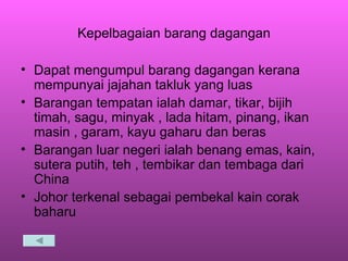Kepelbagaian barang dagangan Dapat mengumpul barang dagangan kerana mempunyai jajahan takluk yang luas Barangan tempatan ialah damar, tikar, bijih timah, sagu, minyak , lada hitam, pinang, ikan masin , garam, kayu gaharu dan beras Barangan luar negeri ialah benang emas, kain, sutera putih, teh , tembikar dan tembaga dari China Johor terkenal sebagai pembekal kain corak baharu  