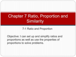 7-1 Ratio and Proportion
Chapter 7 Ratio, Proportion and
Similarity
Objective: I can set up and simplify ratios and
proportions as well as use the properties of
proportions to solve problems.
 