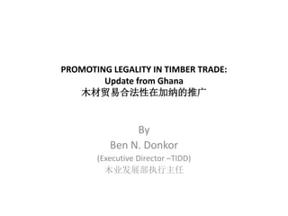 PROMOTING LEGALITY IN TIMBER TRADE:
Update from Ghana
木材贸易合法性在加纳的推广
By
Ben N. Donkor
(Executive Director –TIDD)
木业发展部执行主任
 