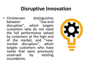 Disruptive Innovation
• Christensen distinguishes
between "low-end
disruption", which targets
customers who do not need
the full performance valued
by customers at the high end
of the market, and "new-
market disruption", which
targets customers who have
needs that were previously
unserved by existing
incumbents.
 