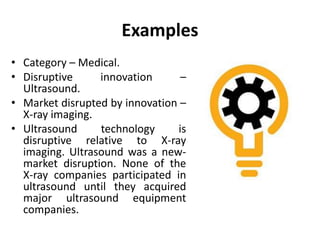 Examples
• Category – Medical.
• Disruptive innovation –
Ultrasound.
• Market disrupted by innovation –
X-ray imaging.
• Ultrasound technology is
disruptive relative to X-ray
imaging. Ultrasound was a new-
market disruption. None of the
X-ray companies participated in
ultrasound until they acquired
major ultrasound equipment
companies.
 