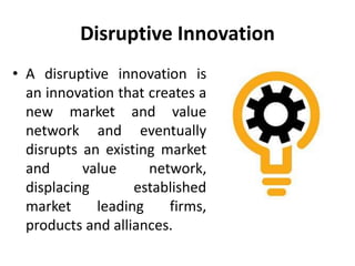 Disruptive Innovation
• A disruptive innovation is
an innovation that creates a
new market and value
network and eventually
disrupts an existing market
and value network,
displacing established
market leading firms,
products and alliances.
 
