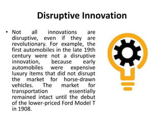 Disruptive Innovation
• Not all innovations are
disruptive, even if they are
revolutionary. For example, the
first automobiles in the late 19th
century were not a disruptive
innovation, because early
automobiles were expensive
luxury items that did not disrupt
the market for horse-drawn
vehicles. The market for
transportation essentially
remained intact until the debut
of the lower-priced Ford Model T
in 1908.
 