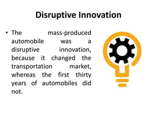 Disruptive Innovation
• The mass-produced
automobile was a
disruptive innovation,
because it changed the
transportation market,
whereas the first thirty
years of automobiles did
not.
 