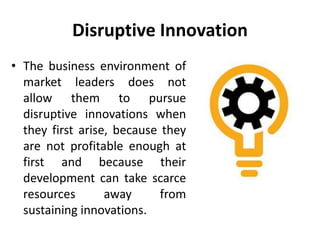 Disruptive Innovation
• The business environment of
market leaders does not
allow them to pursue
disruptive innovations when
they first arise, because they
are not profitable enough at
first and because their
development can take scarce
resources away from
sustaining innovations.
 
