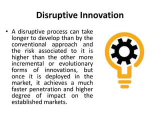 Disruptive Innovation
• A disruptive process can take
longer to develop than by the
conventional approach and
the risk associated to it is
higher than the other more
incremental or evolutionary
forms of innovations, but
once it is deployed in the
market, it achieves a much
faster penetration and higher
degree of impact on the
established markets.
 