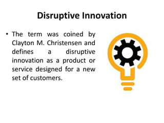 Disruptive Innovation
• The term was coined by
Clayton M. Christensen and
defines a disruptive
innovation as a product or
service designed for a new
set of customers.
 