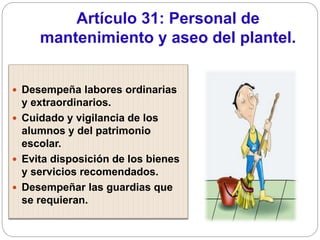 Artículo 31: Personal de
mantenimiento y aseo del plantel.
 Desempeña labores ordinarias
y extraordinarios.
 Cuidado y vigilancia de los
alumnos y del patrimonio
escolar.
 Evita disposición de los bienes
y servicios recomendados.
 Desempeñar las guardias que
se requieran.
 