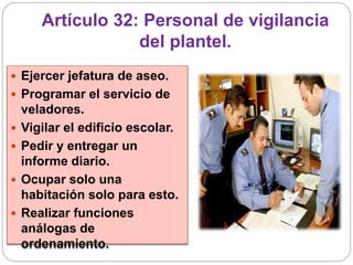 Artículo 32: Personal de vigilancia
del plantel.
 Ejercer jefatura de aseo.
 Programar el servicio de
veladores.
 Vigilar el edificio escolar.
 Pedir y entregar un
informe diario.
 Ocupar solo una
habitación solo para esto.
 Realizar funciones
análogas de
ordenamiento.
 