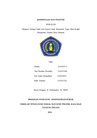 KOMPENSASI DAN INSENTIF
MAKALAH
Diajukan Sebagai Salah Satu Syarat Untuk Memenuhi Tugas Mata Kuliah
Manajemen Sumber Daya Manusia
Oleh:
Deddy (14101011)
Suci Rachma Rosanthy (14101146)
Nur Ariska Ramadhani (14101047)
Rolly Fahzuan (14101135)
Dosen Pengajar: R. Abumanshur M., MPM
PROGRAM STUDI ILMU ADMINISTRASI PUBLIK
SEKOLAH TINGGI ILMU SOSIAL DAN ILMU POLITIK RAJA HAJI
TANJUNG PINANG
2016
 