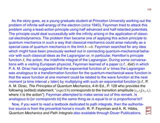 As the story goes, as a young graduate student at Princeton University working out the
problem of infinite self-energy of the electron (circa 1940), Feynman tried to attack this
problem using a least-action principle using half advanced and half retarded potentials.
The principle could deal successfully with the infinity arising in the application of classi-
cal electrodynamics. The problem then became one of applying this action principle to
quantum mechanics in such a way that classical mechanics could arise naturally as a
special case of quantum mechanics in the limit h→0. Feynman searched for any idea
which might have been previously worked out in connecting quantum-mechanical beha-
vior with such classical ideas as the Lagrangian or, in particular, Hamilton’s principle
function S, the action, the indefinite integral of the Lagrangian. During some conversa-
tions with a visiting European physicist, Feynman learned of a paper (c.f., ibid) in which
P. A. M. Dirac had suggested that the exponential function of iε times the Lagrangian
was analogous to a transformation function for the quantum-mechanical wave function in
that the wave function at one moment could be related to the wave function at the next
moment (a time interval ε later) by multiplying with such an exponential function [c.f., P.
A. M. Dirac, The Principles of Quantum Mechanics, 4-th Ed., P. 128 who provides the
following (edited) statement: “exp(iS/h) corresponds to the transition amplitude〈x2,t2|x1,t1〉,
where S is the action”]. Feynman attempted to make sense out of this remark. Is
analogous to [or corresponds to] the same thing as is equal to or is proportional to?
100
2017
MRT
Now, if you want to read a textbook dedicated to path integrals, then the authorita-
tive source is from the proverbial horse’s mouth: R. P. Feynman and A. R. Hibbs,
Quantum Mechanics and Path Integrals also available through Dover Publications.
 