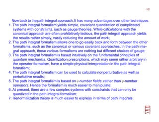 Now back to the path integral approach.It has many advantages over other techniques:
101
2017
MRT
1. The path integral formalism yields simple, covariant quantization of complicated
systems with constraints, such as gauge theories. While calculations with the
canonical approach are often prohibitively tedious, the path integral approach yields
the results rather simply, vastly reducing the amount of work;
2. The path integral formalism allows one to go easily back and forth between the other
formalisms, such as the canonical or various covariant approaches. In the path inte-
gral approach, these various formalisms are nothing but different choices of gauge;
3. The path integral formalism is based intuitively on the fundamental principles of
quantum mechanics. Quantization prescriptions, which may seem rather arbitrary in
the operator formalism, have a simple physical interpretation in the path integral
formalism;
4. The path integral formalism can be used to calculate nonperturbative as well as
perturbative results;
5. The path integral formalism is based on c-number fields, rather than q-number
operators. Hence the formalism is much easier to manipulate;
6. At present, there are a few complex systems with constraints that can only be
quantized in the path integral formalism;
7. Renormalization theory is much easier to express in terms of path integrals.
 