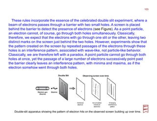 These rules incorporate the essence of the celebrated double slit experiment, where a
beam of electrons passes through a barrier with two small holes. A screen is placed
behind the barrier to detect the presence of electrons (see Figure). As a point particle,
an electron cannot, of course, go through both holes simultaneously. Classically,
therefore, we expect that the electrons with go through one slit or the other, leaving two
distinct marks on the screen just behind the two holes. However, experiments show that
the pattern created on the screen by repeated passages of the electrons through these
holes is an interference pattern, associated with wave-like, not particle-like behavior.
Classically, we are therefore left with a paradox. A point particle cannot go through both
holes at once, yet the passage of a large number of electrons successively point past
the barrier clearly leaves an interference pattern, with minima and maxima, as if the
electron somehow went through both holes.
103
2017
MRT
Double Slit Observing screen over time
Individual
electron
Accumulated
individual
electrons
Emerging
interference
pattern
ElectronElectron gun
(Source)
Double-slit apparatus showing the pattern of electron hits on the observed screen building up over time.
 