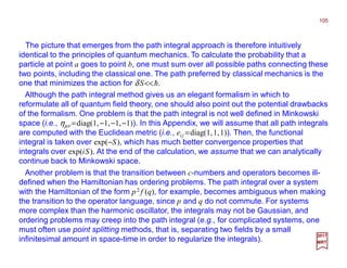 The picture that emerges from the path integral approach is therefore intuitively
identical to the principles of quantum mechanics. To calculate the probability that a
particle at point a goes to point b, one must sum over all possible paths connecting these
two points, including the classical one. The path preferred by classical mechanics is the
one that minimizes the action for δ S<<h.
105
2017
MRT
Although the path integral method gives us an elegant formalism in which to
reformulate all of quantum field theory, one should also point out the potential drawbacks
of the formalism. One problem is that the path integral is not well defined in Minkowski
space (i.e., ηµν =diag(1,−1,−1,−1)). In this Appendix, we will assume that all path integrals
are computed with the Euclidean metric (i.e., eij =diag(1,1,1)). Then, the functional
integral is taken over exp(−S), which has much better convergence properties that
integrals over exp(iS). At the end of the calculation, we assume that we can analytically
continue back to Minkowski space.
Another problem is that the transition between c-numbers and operators becomes ill-
defined when the Hamiltonian has ordering problems. The path integral over a system
with the Hamiltonian of the form p2 f (q), for example, becomes ambiguous when making
the transition to the operator language, since p and q do not commute. For systems
more complex than the harmonic oscillator, the integrals may not be Gaussian, and
ordering problems may creep into the path integral (e.g., for complicated systems, one
must often use point splitting methods, that is, separating two fields by a small
infinitesimal amount in space-time in order to regularize the integrals).
 
