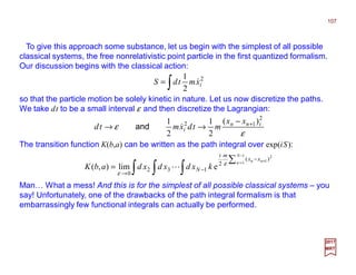 To give this approach some substance, let us begin with the simplest of all possible
classical systems, the free nonrelativistic point particle in the first quantized formalism.
Our discussion begins with the classical action:
107
2017
MRT
∫= 2
2
1
ixmtdS &
so that the particle motion be solely kinetic in nature. Let us now discretize the paths.
We take dt to be a small interval ε and then discretize the Lagrangian:
ε
ε
2
12 )(
2
1
2
1 inn
i
xx
mtdxmtd +−
→→ &and
The transition function K(b,a) can be written as the path integral over exp(iS):
∫ ∫ ∫
∑
−
= +−
−
→
=
1
1
2
1)(
2
132
0
elim),(
N
n nn xx
mi
N kxdxdxdabK ε
ε
L
Man… What a mess! And this is for the simplest of all possible classical systems – you
say! Unfortunately, one of the drawbacks of the path integral formalism is that
embarrassingly few functional integrals can actually be performed.
 