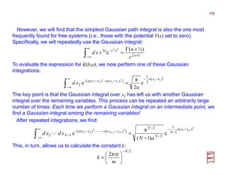 However, we will find that the simplest Gaussian path integral is also the one most
frequently found for free systems (i.e., those with the potential V(x) set to zero).
Specifically, we will repeatedly use the Gaussian integral:
108
2017
MRT
The key point is that the Gaussian integral over x2 has left us with another Gaussian
integral over the remaining variables. This process can be repeated an arbitrarily large
number of times: Each time we perform a Gaussian integral on an intermediate point, we
find a Gaussian integral among the remaining variables!
12
2 ½)(
e
22
+
∞
∞−
− +Γ
=∫ n
xrn
r
n
xxd
To evaluate the expression for K(b,a), we now perform one of these Gaussian
integrations:
2
312
32
2
21
)(
2
1
])()([
2 e
2
π
e
xxa
xxaxxa
a
xd
−−∞
∞−
−−−−
=∫
After repeated integrations, we find:
2
12
1
2
21
)(
1
1
2
2
])()([
12 e
)1(
π
e
N
NN
xxa
N
N
N
xxaxxa
N
aN
xdxd
−
−
−
−
−∞
∞−
−−−−−
−
−
=∫ −L
L
This, in turn, allows us to calculate the constant k:
2
π2
N
m
i
k
−






=
ε
 