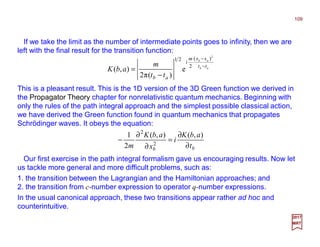 If we take the limit as the number of intermediate points goes to infinity, then we are
left with the final result for the transition function:
109
2017
MRT
ab
ab
tt
xxm
i
ab tt
m
abK −
−
−
=
2
)(
2
21
e
)(π2
),(
This is a pleasant result. This is the 1D version of the 3D Green function we derived in
the Propagator Theory chapter for nonrelativistic quantum mechanics. Beginning with
only the rules of the path integral approach and the simplest possible classical action,
we have derived the Green function found in quantum mechanics that propagates
Schrödinger waves. It obeys the equation:
bb t
abK
i
x
abK
m ∂
∂
=
∂
∂
−
),(),(
2
1
2
2
Our first exercise in the path integral formalism gave us encouraging results. Now let
us tackle more general and more difficult problems, such as:
1. the transition between the Lagrangian and the Hamiltonian approaches; and
2. the transition from c-number expression to operator q-number expressions.
In the usual canonical approach, these two transitions appear rather ad hoc and
counterintuitive.
 