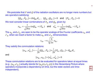 We postulate that P and Q of the radiation oscillators are no longer mere numbers but
are operators satisfying:
11
2017
MRT
0],[0],[],[ === ′′′′ srsrsrsr PPQQiPQ kkkkkkkk and,δδh
We next consider linear combinations of Pkr and Qkr given by:
)ω(
ω2
1
)ω(
ω2
1 †
rrrrrr PiQaPiQa kkkkkk −=+=
hh
and
The akr and a†
kr are seen to be the operator analogs of the Fourier coefficients ckr and
c†
kr when we insert a factor to make akr and a†
kr dimensionless:
rr acc kk
ω2
h
→
They satisfy the commutation relations:
srsrsrsr QP
i
PQ
i
aa δδ kkkkkkkk ′′′′ =+−= ],[
2
],[
2
],[ †
hh
0],[],[ ††
== ′′ srsr aaaa kkkk
and
These commutation relations are to be evaluated for operators taken at equal times
(e.g., [akr,a†
k′s] actually stands for [akr(t),a†
k′s(t)] in the Heisenberg Picture where
operators incorporate a dependency on time, but the state vectors are time-
independent).
 