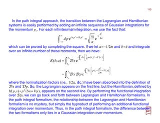 In the path integral approach, the transition between the Lagrangian and Hamiltonian
systems is easily performed by adding an infinite sequence of Gaussian integrations for
the momentum pi . For each infinitesimal integration, we use the fact that:
110
2017
MRT
∫
∫
∫
∫






−−






−
=
=
b
a
t
t
i
i
b
a
t
t
i
x
x
xV
m
p
xptdi
x
x
xVxmtdi
b
a
b
a
px
xabK
)(
2
)()(
2
1
2
2
e
e),(
&
&
DD
D
which can be proved by completing the square. If we let a=−1/2m and b=x and integrate
over an infinite number of these momenta, then we have:
a
b
i
pbipai
a
i
pd 4
2
22
e
π
e
−∞
∞−
+
=∫
⋅⋅⋅⋅
where the normalization factors (i.e., 1/2π, &c.) have been absorbed into the definition of
Dx and Dp. So, the Lagrangian appears on the first line, but the Hamiltonian,defined by
H(p,x)=p2/2m+V(x), appears on the second line. By performing the functional integration
over Dp, we can go back and forth between Lagrangian and Hamiltonian formalisms. In
the path integral formalism, the relationship between the Lagrangian and Hamiltonian
formalism is no mystery, but simply the byproduct of performing an additional functional
integration over momentum. Thus, in the path integral formalism, the difference between
the two formalisms only lies in a Gaussian integration over momentum.
 