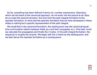 So far, everything has been defined in terms of c-number expressions. Operators,
which are the basis of the canonical approach, do not enter into the picture at all. Now,
let us make the second transition, this time from the path integral formalism to the
operator formalism, to show that the operator formalism that we have developed in these
slides is nothing but a specific representation of the path integral.
111
2017
MRT
We recall that in the canonical formalism, the starting point was the canonical equal-
time commutation relation between fields φ(x) and their conjugates π (x). Only later could
we calculate the propagators and finally the S matrix. In the path integral formalism, the
sequence is roughly the reverse. We begin with the S matrix as the starting point, and
we later derive the operator formalism as a consequence.
 