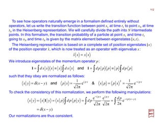To see how operators naturally emerge in a formalism defined entirely without
operators, let us write the transition function between point x1 at time t1 to point xN at time
tN in the Heisenberg representation. We will carefully divide the path into N intermediate
points. In this formalism, the transition probability of a particle at point x1 and time t1
going to xN and time tN is given by the matrix element between eigenstates |x,t〉.
112
2017
MRT
∫∫∫∫ ≡=≡= ppdppppdxxdxxxxd 11 and
such that they obey are normalized as follows:
xxxx =ˆ
The Heisenberg representation is based on a complete set of position eigenstates |x〉
of the position operator x, which is now treated as an operator with eigenvalue x:ˆ
We introduce eigenstates of the momentum operator p:
xpixpi
xppxxpyxyx −
===−= e
π2
1
e
π2
1
)(
†
&andδ
To check the consistency of this normalization, we perform the following manipulations:
)(
e
π2π2
e
π2
e )(
yx
pd
pdyppdpxyxyx yxpi
ypixpi
−=
==== ∫∫∫
−−
−
δ
1
Our normalizations are thus consistent.
 
