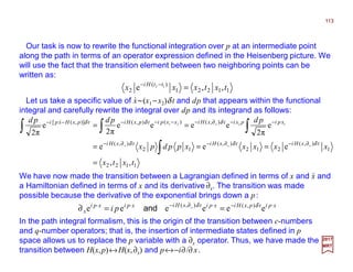 Our task is now to rewrite the functional integration over p at an intermediate point
along the path in terms of an operator expression defined in the Heisenberg picture. We
will use the fact that the transition element between two neighboring points can be
written as:
113
2017
MRT
11221
)(
2 ,,e 12
txtxxx ttHi
=−−
Let us take a specific value of x~(x1 −x2)δ t and dp that appears within the functional
integral and carefully rewrite the integral over dp and its integrand as follows:
⋅⋅⋅⋅
1122
1
),(
212
),(
12
),(
),()(),()],([
,,
eee
e
π2
eeee
π2
e
π2
1221
txtx
xxxxxppdpx
pdpdpd
txHitxHitxHi
xpipxitxHixxpitpxHitpxHxpi
xxx
x
=
===
==
∂−∂−∂−
−−∂−−−−−−
∫
∫∫∫
δδδ
δδδ&
xpitpxHixpitxHixpixpi
x
x
pi ⋅−⋅∂−⋅⋅
==∂ eeeeee ),(),( δδ
and
We have now made the transition between a Lagrangian defined in terms of x and x and
a Hamiltonian defined in terms of x and its derivative ∂x. The transition was made
possible because the derivative of the exponential brings down a p:
⋅⋅⋅⋅
In the path integral formalism, this is the origin of the transition between c-numbers
and q-number operators; that is, the insertion of intermediate states defined in p
space allows us to replace the p variable with a ∂x operator. Thus, we have made the
transition between H(x,p)↔H(x,∂x) and p↔−i∂/∂ x.
 