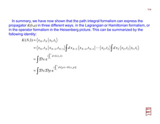 In summary, we have now shown that the path integral formalism can express the
propagator K(b,a) in three different ways, in the Lagrangian or Hamiltonian formalism, or
in the operator formalism in the Heisenberg picture. This can be summarized by the
following identity:
114
2017
MRT
∫
∫
∫ ∫
∫
∫
−
−−−−−
=
=
=
=
N
N
t
t
t
t
pxHxptdi
xxLtdi
NNNNNNN
NN
px
x
txtxxdtxtxxdtxtx
txtxNK
1
1
)],([
),(
112222211111
11
e
e
,,,,,,
,,)1,(
&
&
L
DD
D
 