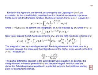 Earlier in this Appendix, we derived, assuming only the Lagrangian ½mvi
2, an
expression for the nonrelativistic transition function. Now let us calculate how wave
fronts move with this transition function. The time evolution, from t to t+ε, is given by:
116
2017
MRT
∫
∞
∞−
−
=+ ),(e
1
),(
2
)(
2 ty
A
ydtx
yxm
i
ψεψ ε
where A=√(2πiε /m). To perform this integration, let dy be replaced by dη, where η=y −x:
∫
∞
∞−
−
+=+ ),(e),( 21 2
txAdtx mi
ηψηεψ εη
Now Taylor expand the left-hand side in terms of ε, and the right-hand side in terms of η:
∫
∞
∞−
−








+
∂
∂
+
∂
∂
+=
∂
∂
+ L2
2
221
2
1
),(e),(
2
xx
txAd
t
tx mi ψ
η
ψ
ηψη
ψ
εψ εη
The integration over dη is easily performed. The integration over the linear term in η
vanishes because it is linear, and the integration over the higher terms vanish in the limit
ε →0. This gives us:
2
2
2
1
xmt
i
∂
∂
−=
∂
∂ ψψ
This partial differential equation is the Schrödinger wave equation, as desired. It is
straightforward to insert a potential V(x) into the path integral, in which case we
derive the Schrödinger wave equation in a potential, which is the traditional starting
point for quantum mechanics.
 