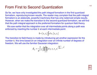 So far, we have only investigated the path integral formalism in the first quantized
formalism, reproducing known results. The reader may complain that the path integral
formalism is an elaborate, powerful machinery that has only rederived simple results.
However, when we make the transition to the second quantized formalism, we will find
that the path integral approach is the preferred formalism for quantum field theory.
117
2017
MRT
∫= iiiii txxdtx ,,1
We saw earlier that the integration over all intermediate points along a path was
enforced by inserting the number 1 at each intermediate point:
From First to Second Quantization
The transition to field theory is made by introducing yet another expression for the
number 1, this time based on an integration over an infinite number of degrees of
freedom. We will use the familiar Gaussian integration:
∫∏=
−∑ =
=
n
l
x
jilnji
n
k k
xxxd
1
2
1
2
e
π
2
δ
 