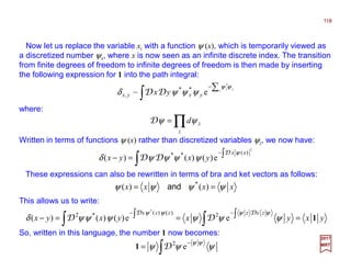 Now let us replace the variable xi with a function ψ (x), which is temporarily viewed as
a discretized number ψx, where x is now seen as an infinite discrete index. The transition
from finite degrees of freedom to infinite degrees of freedom is then made by inserting
the following expression for 1 into the path integral:
118
2017
MRT
∫
∑−
z zz
yxyx yx
ψψ
ψψψδ
*
e~ **
, DD
where:
∏=
z
zdψψD
Written in terms of functions ψ (x) rather than discretized variables ψz, we now have:
∫ ∫−
=−
2
)(**
e)()()(
xx
yxyx
ψ
ψψψψδ
D
DD
These expressions can also be rewritten in terms of bra and ket vectors as follows:
xxxx ψψψψ == )()( *
and
This allows us to write:
yxyxyxyx
zxzzzx
1===− ∫∫ ∫∫ −−
ψψψψψψδ
ψψψψ DD
DD ee)()()( 2)()(*2
*
So, written in this language, the number 1 now becomes:
∫
−
= ψψψ
ψψ
e2
D1
 
