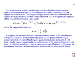 We can now repeat all steps used in making the transition from the Lagrangian
approach to the operator approach in the Heisenberg picture by inserting this new
expression for the number 1 into the path integral. When we do this, we then have an
expression for the transition function written in terms of ψ (x). A straightforward insertion
of this new set of intermediate states yields:
119
2017
MRT
ψψ 





−
∂
∂
= H
t
iL *
where the Lagrangian is equal to:
∫∫ ∫∫ −∂
==
ψψ
ψψψψ
)*(**2
1
e)()(e),(
2
Hitdi
ba
x
x
xmtdi tb
a
i
xxxabK DDD
&
At this point, we have now derived a second quantized version of the nonrelativistic
Schrödinger equation. This may seem odd, since usually quantum field theory is
associated with the merger of relativity and quantum mechanics. But quantum field
theory can be viewed independently from relativity; that is, the essence of quantum field
theory is that it has an infinite number of quantum degrees of freedom. In this sense, the
path integral formalism can accommodate a nonrelativistic Schrödinger field theory.
 